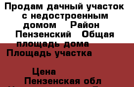 Продам дачный участок с недостроенным домом. › Район ­ Пензенский › Общая площадь дома ­ 80 › Площадь участка ­ 1 200 › Цена ­ 300 000 - Пензенская обл. Недвижимость » Дома, коттеджи, дачи продажа   